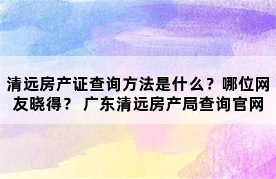 清远房产证查询方法是什么？哪位网友晓得？ 广东清远房产局查询官网